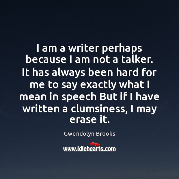 I am a writer perhaps because I am not a talker. It Gwendolyn Brooks Picture Quote
