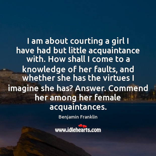 I am about courting a girl I have had but little acquaintance Benjamin Franklin Picture Quote