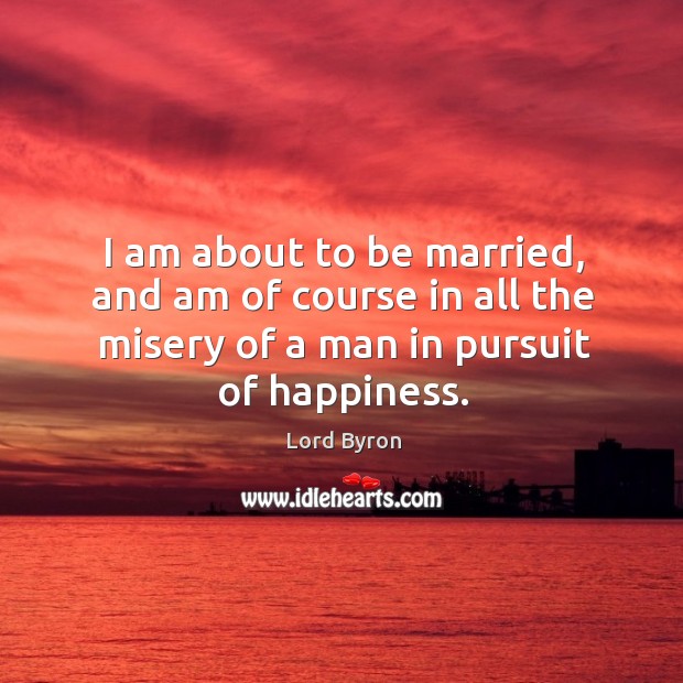 I am about to be married, and am of course in all the misery of a man in pursuit of happiness. Image