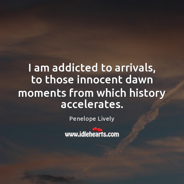 I am addicted to arrivals, to those innocent dawn moments from which history accelerates. Penelope Lively Picture Quote