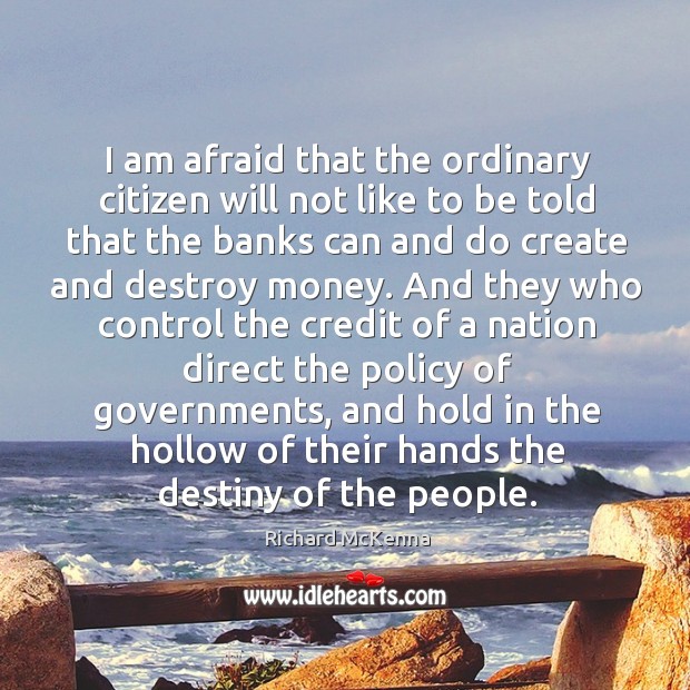 I am afraid that the ordinary citizen will not like to be told that the banks can and do create and destroy money. Richard McKenna Picture Quote