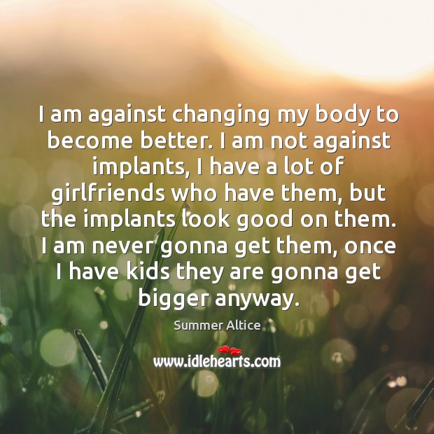 I am against changing my body to become better. I am not against implants, I have a lot of Image