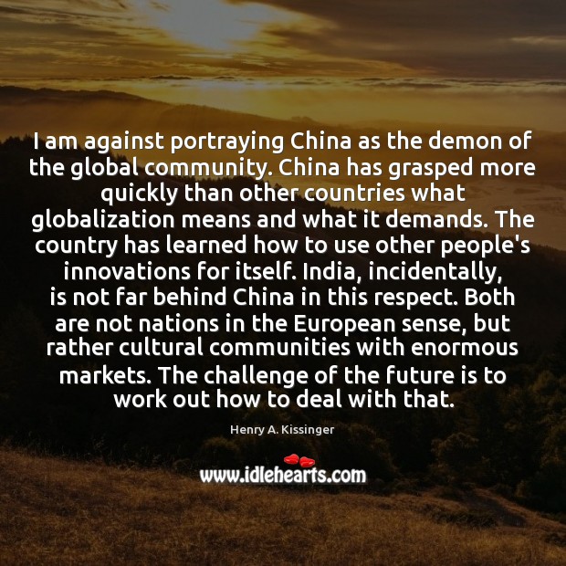 I am against portraying China as the demon of the global community. Henry A. Kissinger Picture Quote