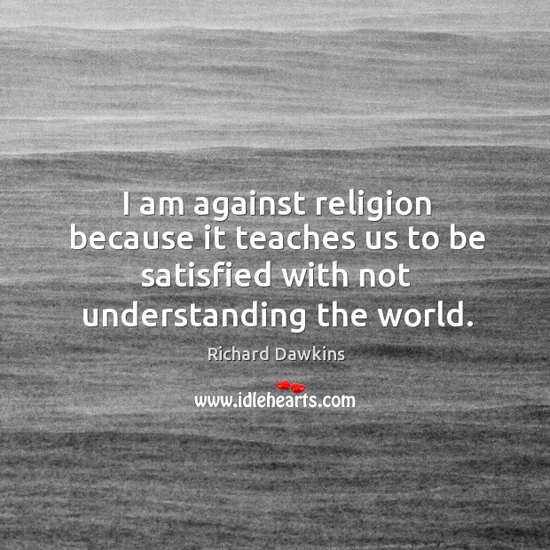 I am against religion because it teaches us to be satisfied with not understanding the world. Richard Dawkins Picture Quote