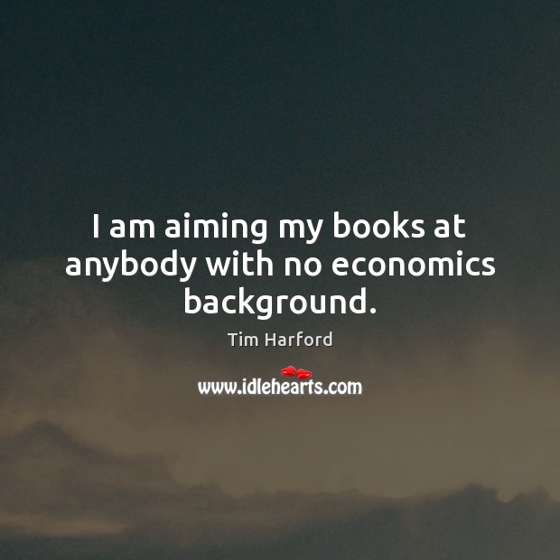 I am aiming my books at anybody with no economics background. Tim Harford Picture Quote