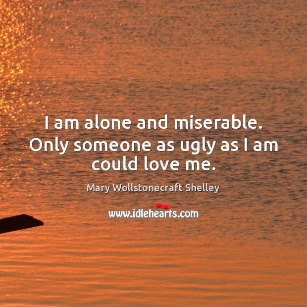 I am alone and miserable. Only someone as ugly as I am could love me. Mary Wollstonecraft Shelley Picture Quote