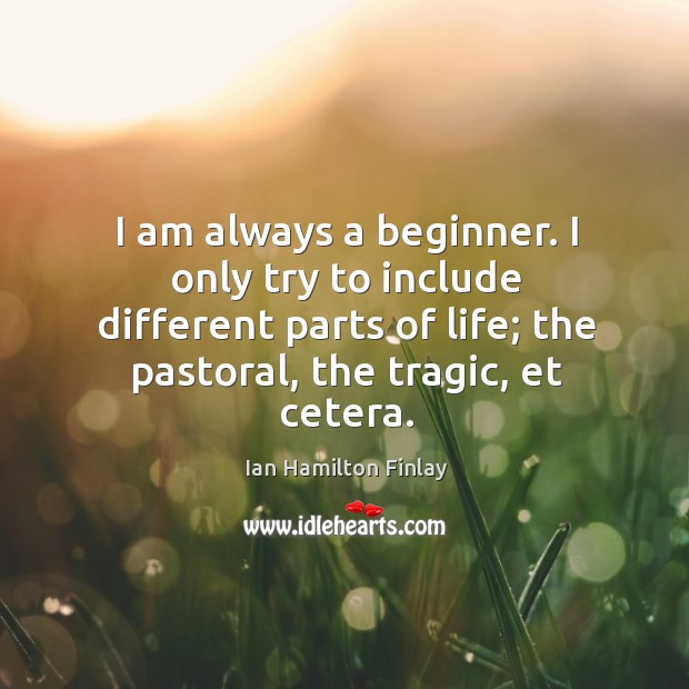 I am always a beginner. I only try to include different parts of life; the pastoral, the tragic, et cetera. Ian Hamilton Finlay Picture Quote