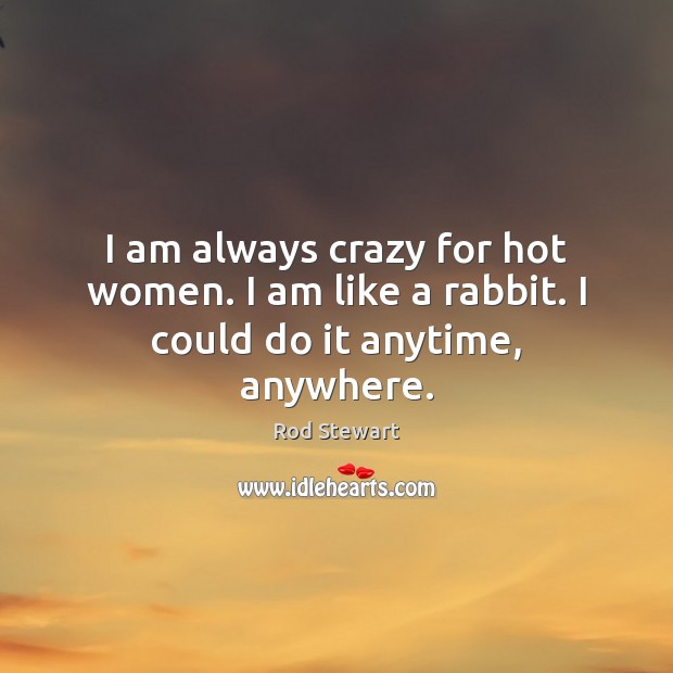 I am always crazy for hot women. I am like a rabbit. I could do it anytime, anywhere. Rod Stewart Picture Quote