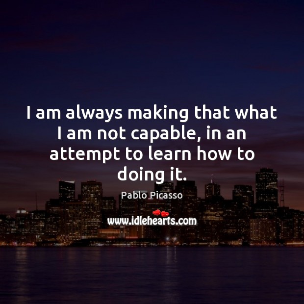 I am always making that what I am not capable, in an attempt to learn how to doing it. Pablo Picasso Picture Quote