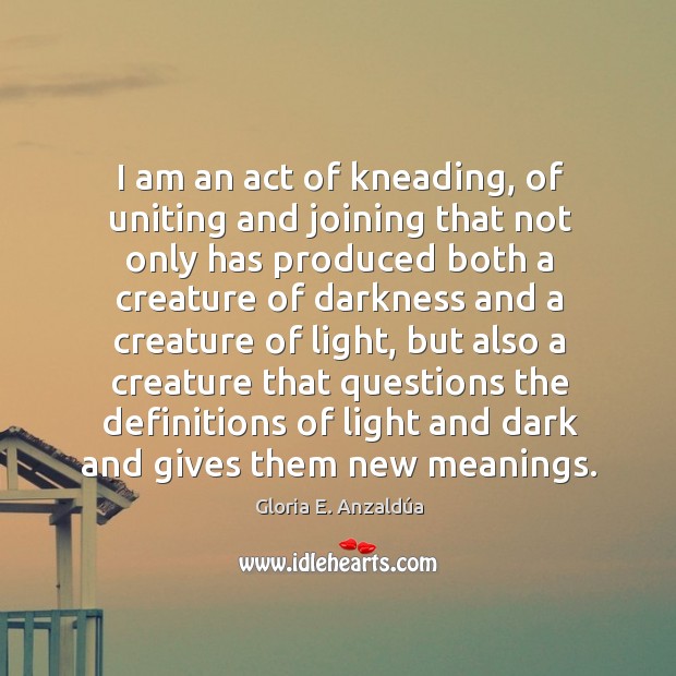 I am an act of kneading, of uniting and joining that not Gloria E. Anzaldúa Picture Quote