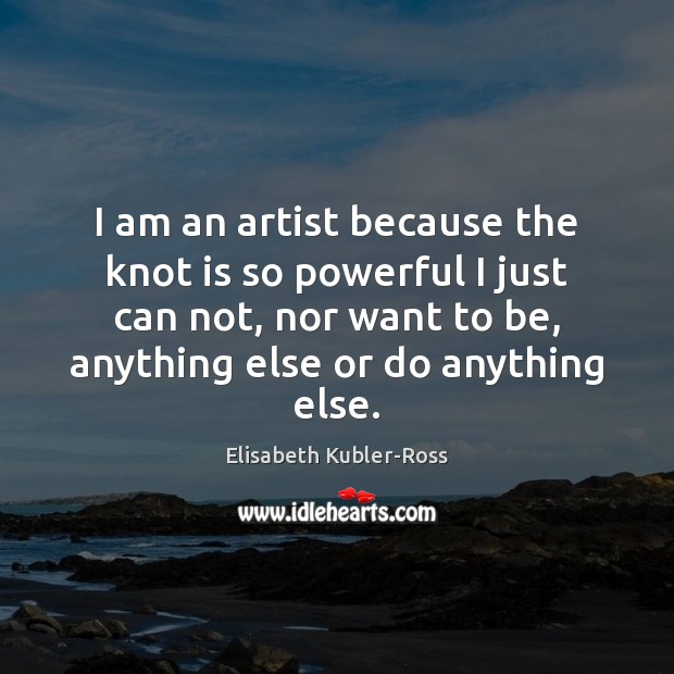 I am an artist because the knot is so powerful I just Elisabeth Kubler-Ross Picture Quote