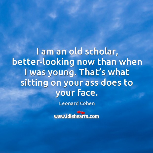 I am an old scholar, better-looking now than when I was young. That’s what sitting on your ass does to your face. Leonard Cohen Picture Quote