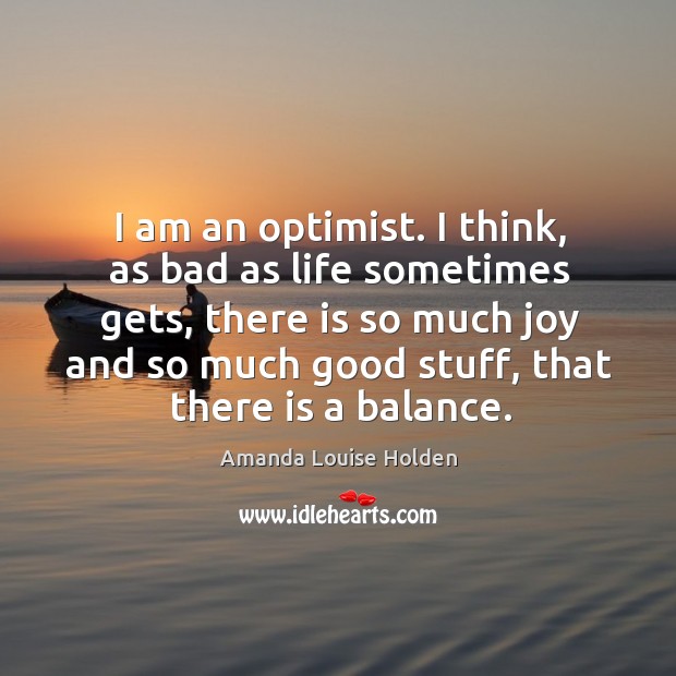 I am an optimist. I think, as bad as life sometimes gets, there is so much joy and so much good stuff, that there is a balance. Amanda Louise Holden Picture Quote