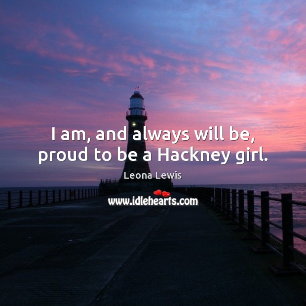 I am, and always will be, proud to be a Hackney girl. Leona Lewis Picture Quote