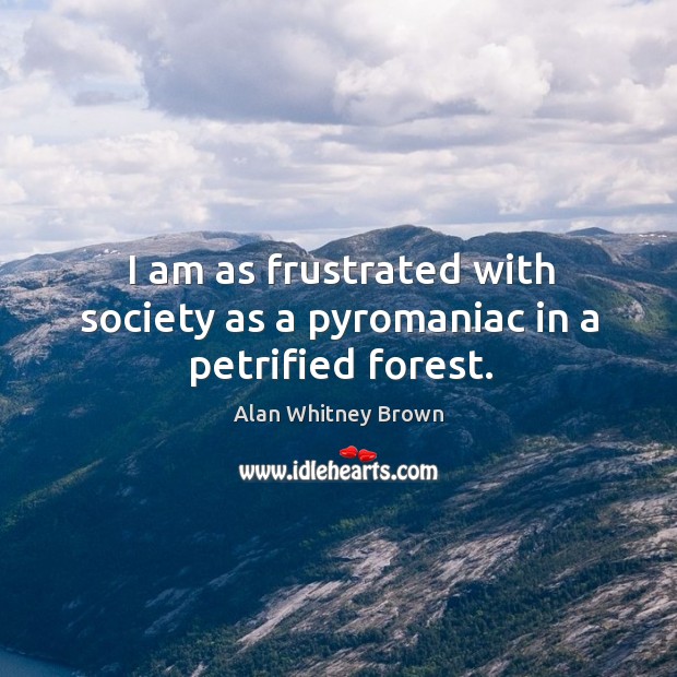 I am as frustrated with society as a pyromaniac in a petrified forest. Alan Whitney Brown Picture Quote