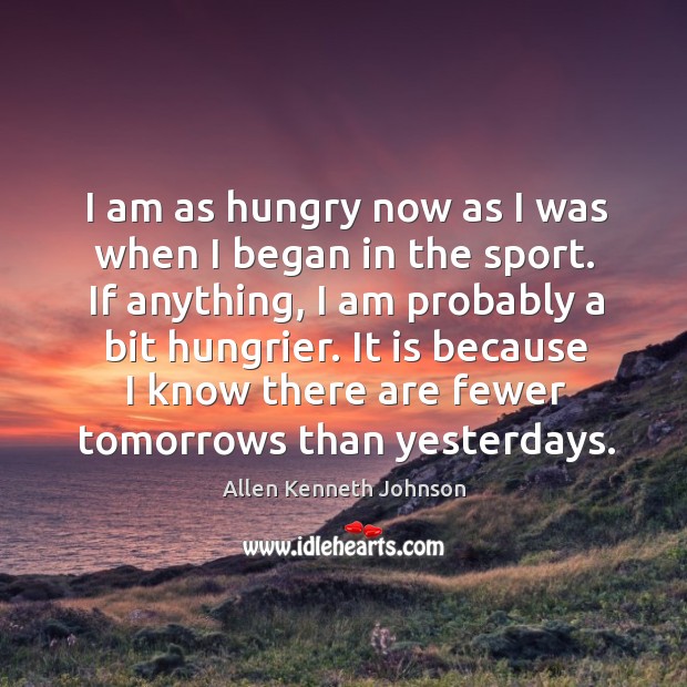 I am as hungry now as I was when I began in the sport. If anything, I am probably a bit hungrier. Image