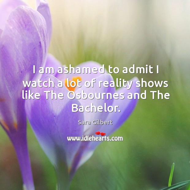 I am ashamed to admit I watch a lot of reality shows like the osbournes and the bachelor. Sara Gilbert Picture Quote