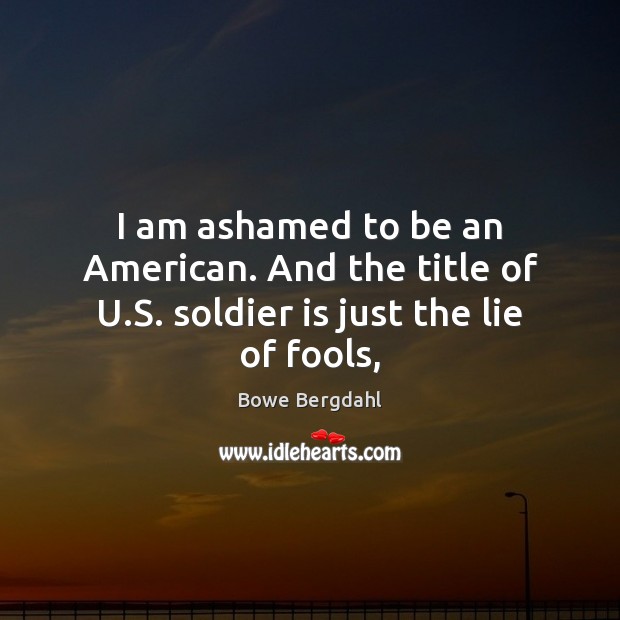 I am ashamed to be an American. And the title of U.S. soldier is just the lie of fools, Bowe Bergdahl Picture Quote