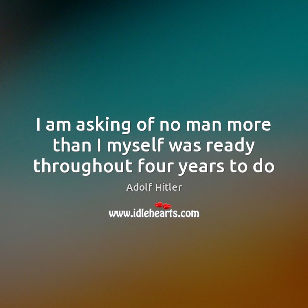 I am asking of no man more than I myself was ready throughout four years to do Adolf Hitler Picture Quote