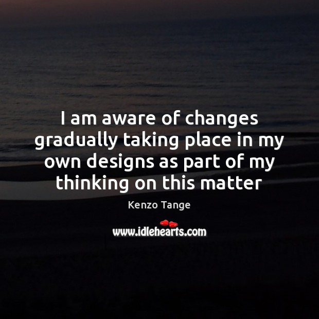 I am aware of changes gradually taking place in my own designs Kenzo Tange Picture Quote