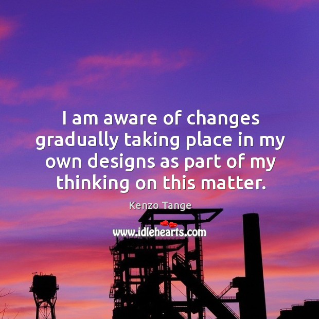 I am aware of changes gradually taking place in my own designs as part of my thinking on this matter. Kenzo Tange Picture Quote