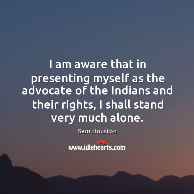 I am aware that in presenting myself as the advocate of the indians and their rights, I shall stand very much alone. Sam Houston Picture Quote