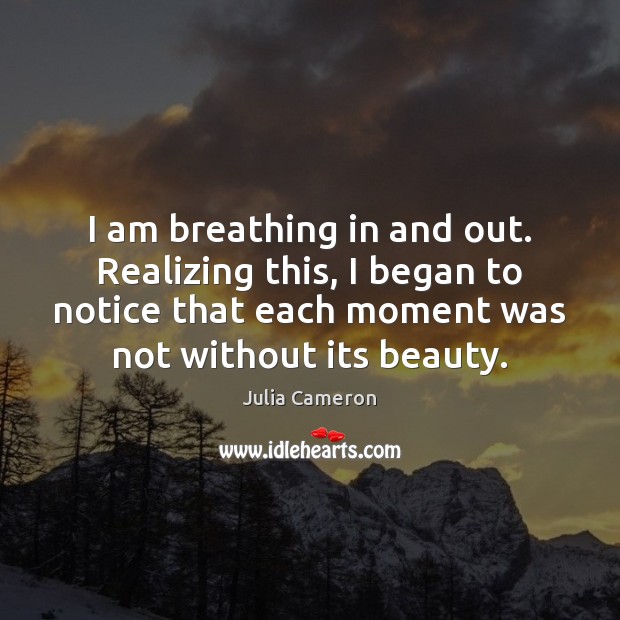 I am breathing in and out. Realizing this, I began to notice Julia Cameron Picture Quote