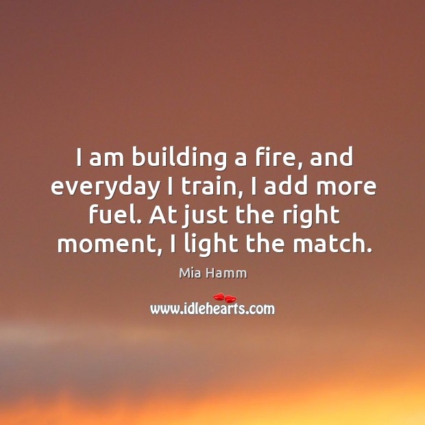 I am building a fire, and everyday I train, I add more fuel. At just the right moment, I light the match. Image