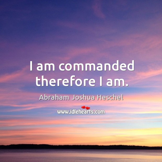 I am commanded therefore I am. Abraham Joshua Heschel Picture Quote