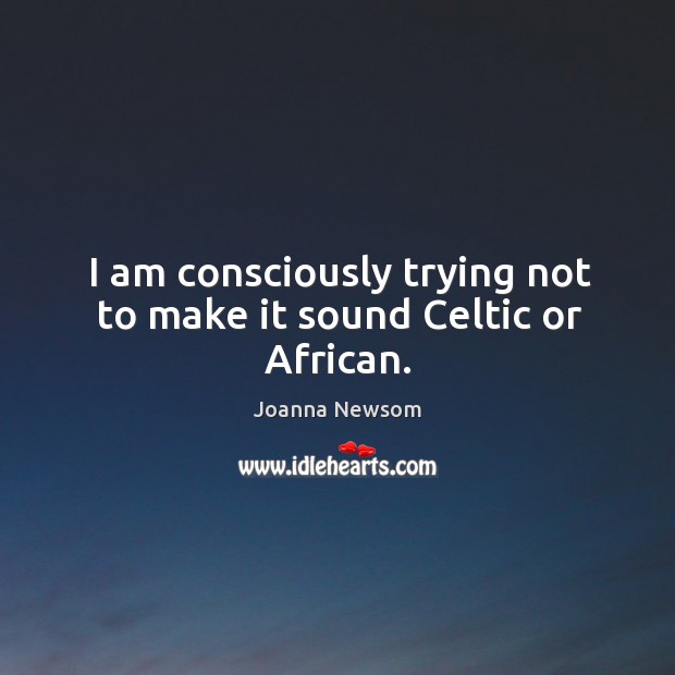 I am consciously trying not to make it sound celtic or african. Joanna Newsom Picture Quote