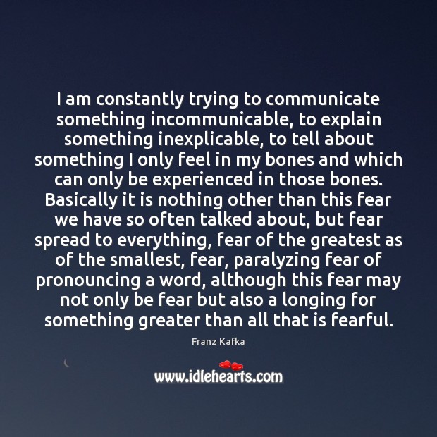 I am constantly trying to communicate something incommunicable, to explain something inexplicable, Franz Kafka Picture Quote
