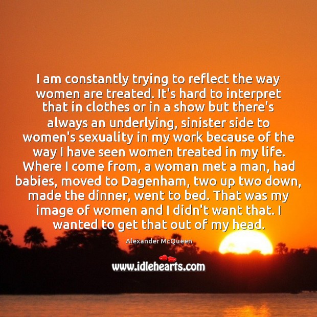 I am constantly trying to reflect the way women are treated. It’s Alexander McQueen Picture Quote