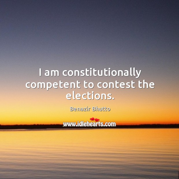 I am constitutionally competent to contest the elections. Benazir Bhutto Picture Quote
