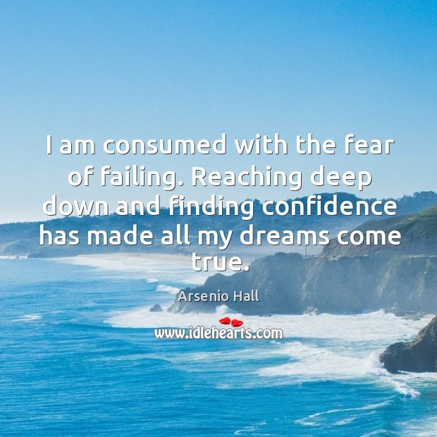 I am consumed with the fear of failing. Reaching deep down and finding confidence has made all my dreams come true. 
