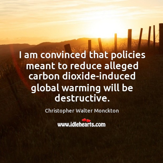 I am convinced that policies meant to reduce alleged carbon dioxide-induced global warming will be destructive. Christopher Walter Monckton Picture Quote