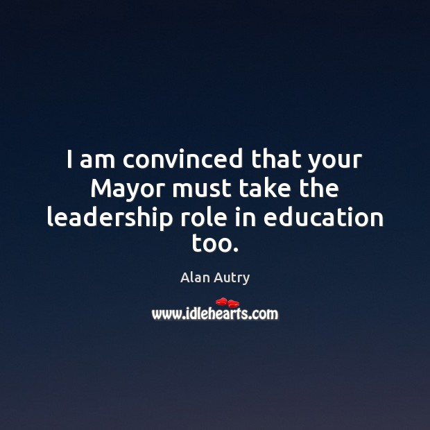 I am convinced that your Mayor must take the leadership role in education too. Alan Autry Picture Quote