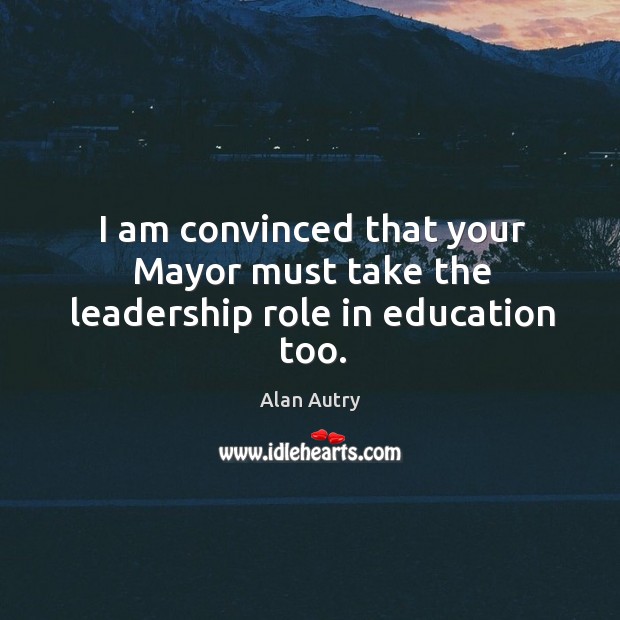 I am convinced that your mayor must take the leadership role in education too. Alan Autry Picture Quote