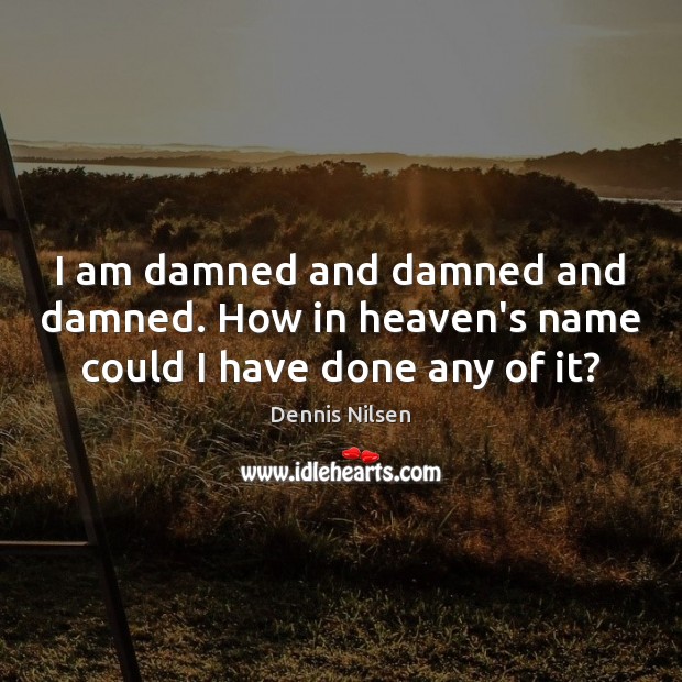 I am damned and damned and damned. How in heaven’s name could I have done any of it? Dennis Nilsen Picture Quote