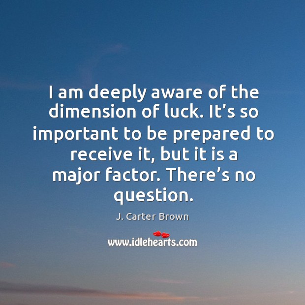 I am deeply aware of the dimension of luck. It’s so important to be prepared to receive it, but it is a major factor. J. Carter Brown Picture Quote