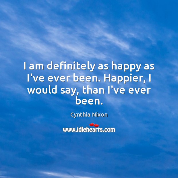 I am definitely as happy as I’ve ever been. Happier, I would say, than I’ve ever been. Cynthia Nixon Picture Quote