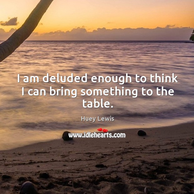 I am deluded enough to think I can bring something to the table. Huey Lewis Picture Quote
