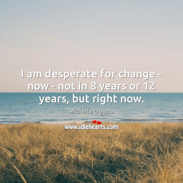 I am desperate for change – now – not in 8 years or 12 years, but right now. Image