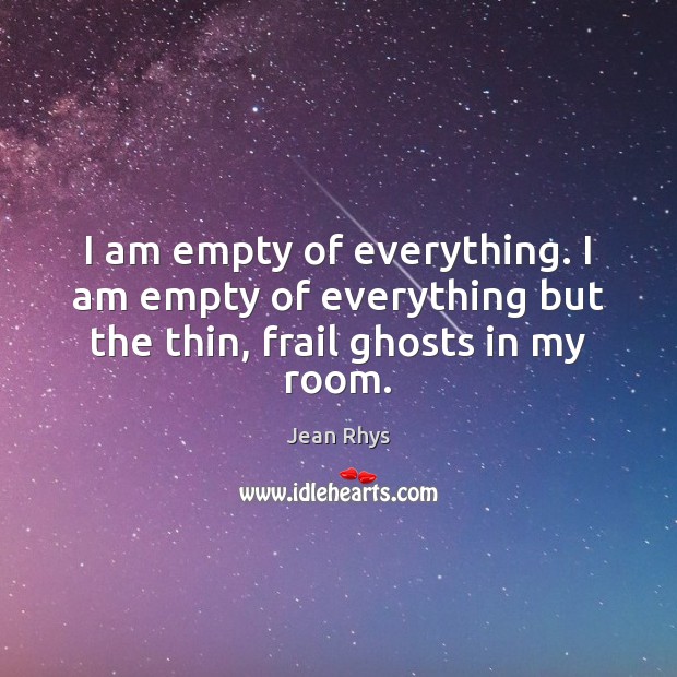 I am empty of everything. I am empty of everything but the thin, frail ghosts in my room. Jean Rhys Picture Quote