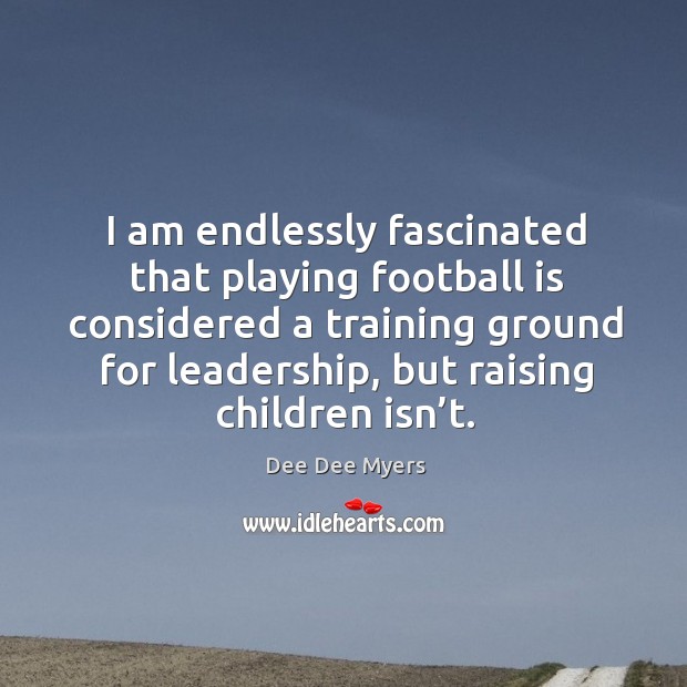 I am endlessly fascinated that playing football is considered a training ground for leadership, but raising children isn’t. Dee Dee Myers Picture Quote