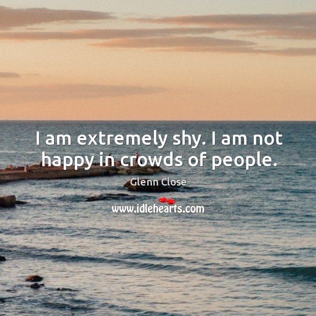 I am extremely shy. I am not happy in crowds of people. Glenn Close Picture Quote