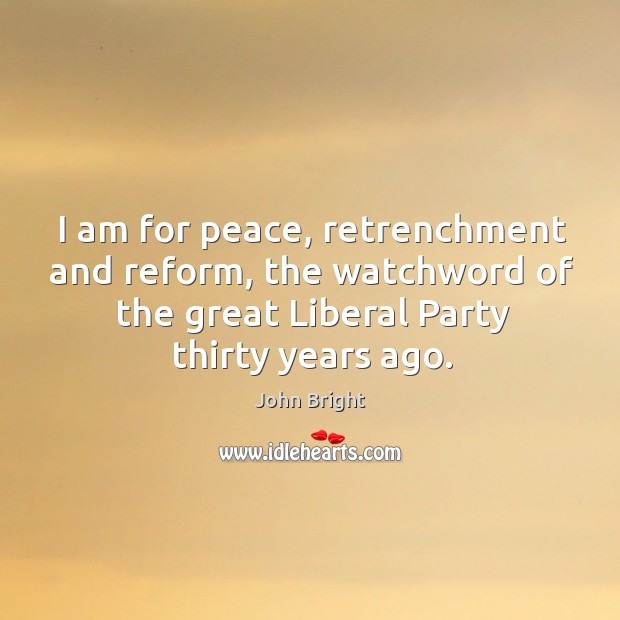 I am for peace, retrenchment and reform, the watchword of the great liberal party thirty years ago. John Bright Picture Quote