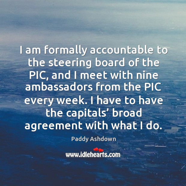 I am formally accountable to the steering board of the pic, and I meet with nine ambassadors from the pic every week. Paddy Ashdown Picture Quote