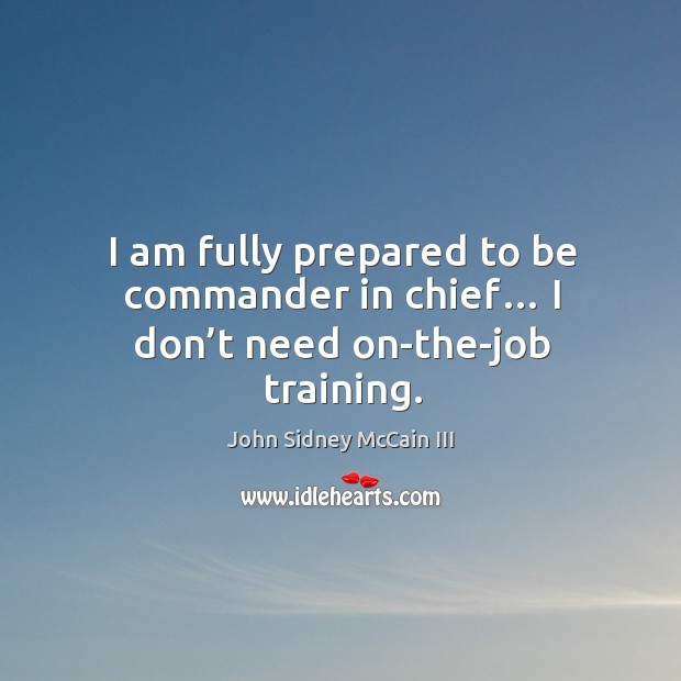 I am fully prepared to be commander in chief… I don’t need on-the-job training. John Sidney McCain III Picture Quote