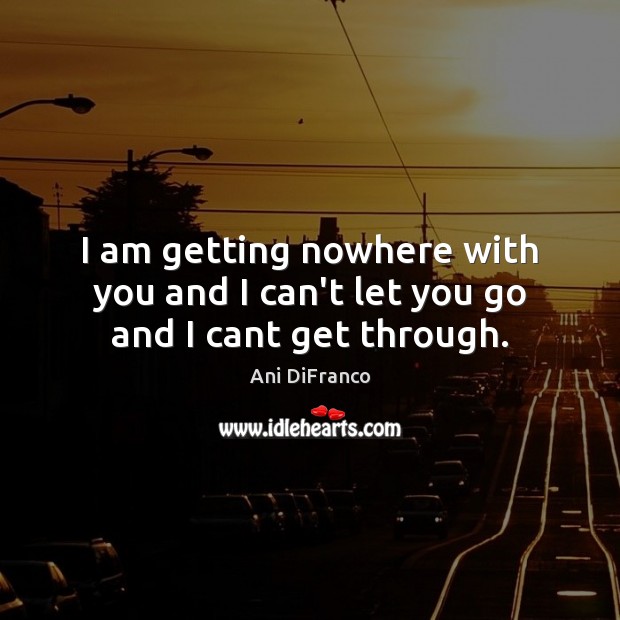 I am getting nowhere with you and I can’t let you go and I cant get through. Ani DiFranco Picture Quote