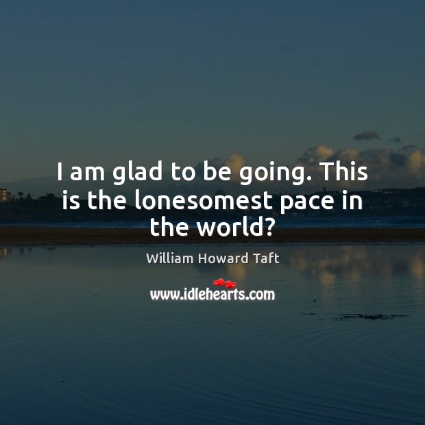 I am glad to be going. This is the lonesomest pace in the world? William Howard Taft Picture Quote